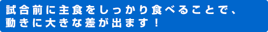 試合前に主食をしっかり食べることで、動きに大きな差が出ます！