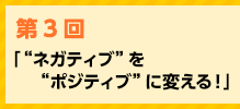 「“ネガティブ”を“ポジティブ”に変える！」
