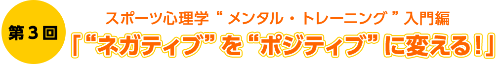 第3回　スポーツ心理学 “メンタル・トレーニング”入門編　「“ネガティブ”を“ポジティブ”に変える！」