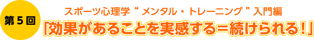 第5回　スポーツ心理学 “メンタル・トレーニング”入門編　「効果があることを実感する ＝ 続けられる！」