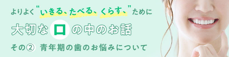 よりよく“いきる、たべる、くらす”ために大切な口の中のお話　その②青年期の歯のお悩みについて