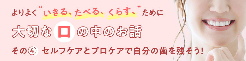 よりよく“いきる、たべる、くらす”ために大切な口の中のお話　その④セルフケアとプロケアで自分の歯を残そう！